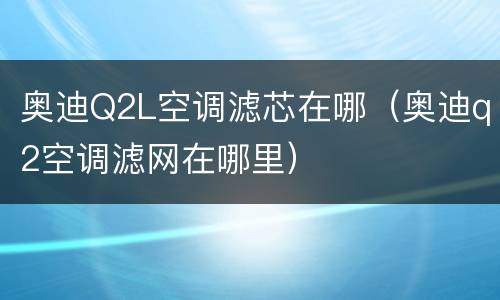 奥迪Q2L空调滤芯在哪（奥迪q2空调滤网在哪里）