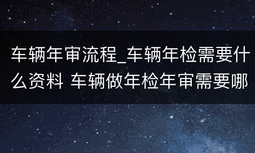 车辆年审流程_车辆年检需要什么资料 车辆做年检年审需要哪些资料