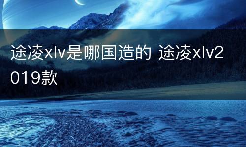 途凌xlv是哪国造的 途凌xlv2019款