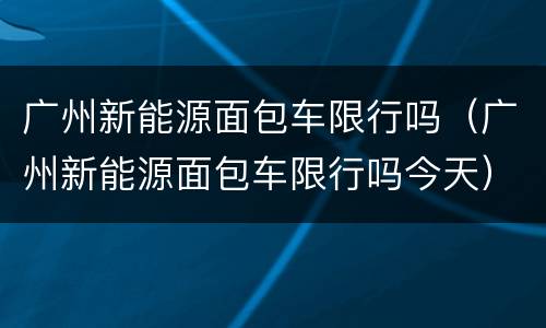 广州新能源面包车限行吗（广州新能源面包车限行吗今天）