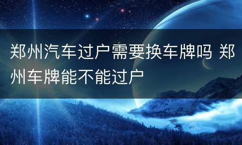 郑州汽车过户需要换车牌吗 郑州车牌能不能过户