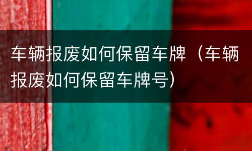 车辆报废如何保留车牌（车辆报废如何保留车牌号）