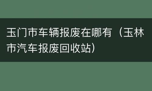 玉门市车辆报废在哪有（玉林市汽车报废回收站）