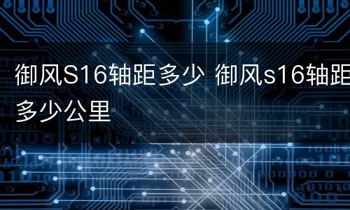 御风S16轴距多少 御风s16轴距多少公里