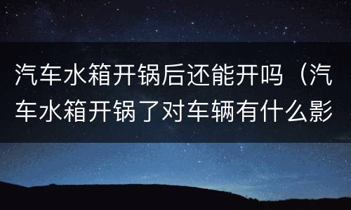 汽车水箱开锅后还能开吗（汽车水箱开锅了对车辆有什么影响）