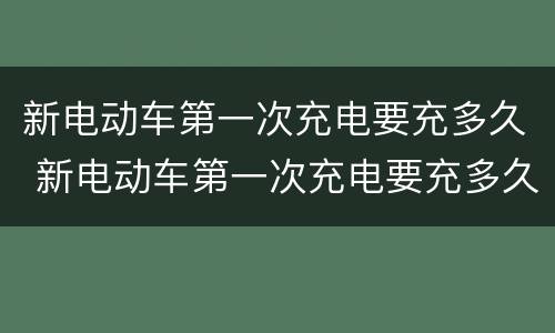 新电动车第一次充电要充多久 新电动车第一次充电要充多久最好