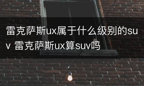 雷克萨斯ux属于什么级别的suv 雷克萨斯ux算suv吗