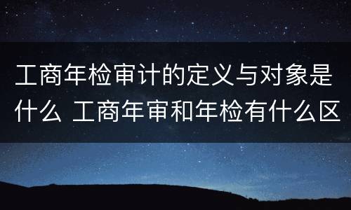 工商年检审计的定义与对象是什么 工商年审和年检有什么区别