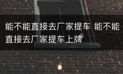 能不能直接去厂家提车 能不能直接去厂家提车上牌