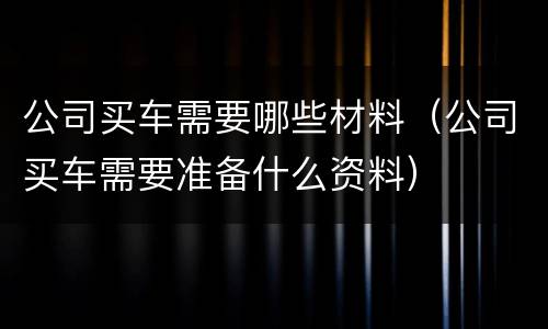 公司买车需要哪些材料（公司买车需要准备什么资料）