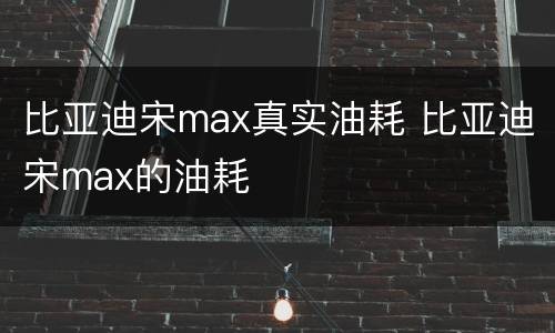 比亚迪宋max真实油耗 比亚迪宋max的油耗