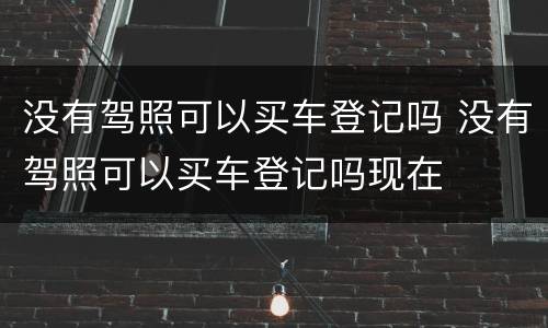 没有驾照可以买车登记吗 没有驾照可以买车登记吗现在