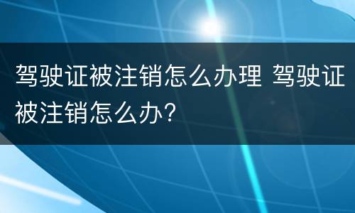 驾驶证被注销怎么办理 驾驶证被注销怎么办?