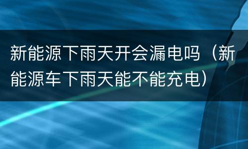 新能源下雨天开会漏电吗（新能源车下雨天能不能充电）