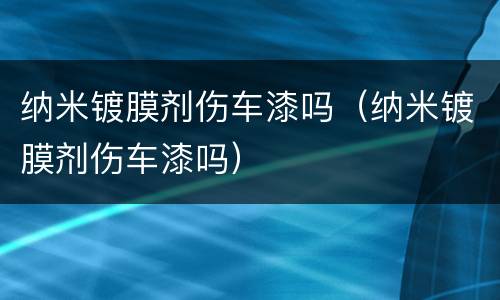 纳米镀膜剂伤车漆吗（纳米镀膜剂伤车漆吗）