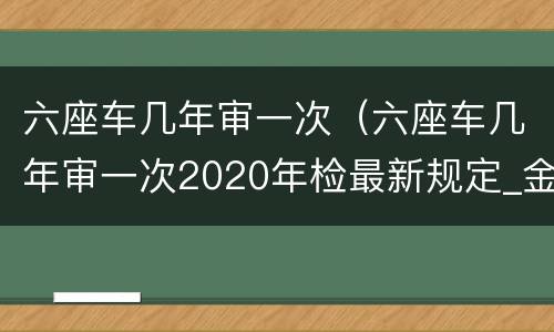 六座车几年审一次（六座车几年审一次2020年检最新规定_金财网）