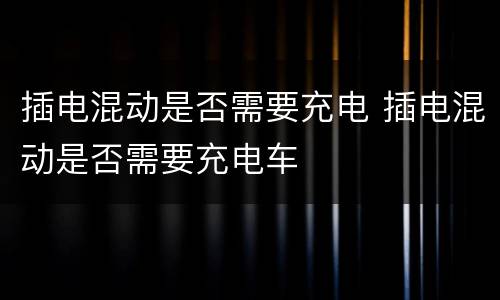 插电混动是否需要充电 插电混动是否需要充电车