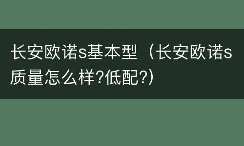 长安欧诺s基本型（长安欧诺s质量怎么样?低配?）