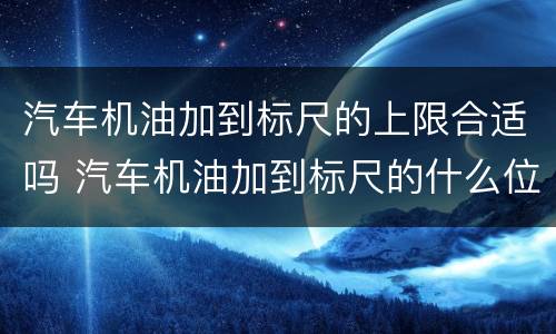 汽车机油加到标尺的上限合适吗 汽车机油加到标尺的什么位置最好