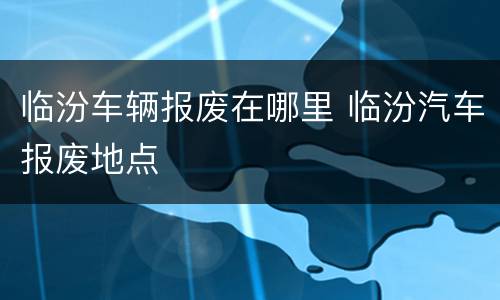 临汾车辆报废在哪里 临汾汽车报废地点