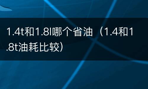 1.4t和1.8l哪个省油（1.4和1.8t油耗比较）