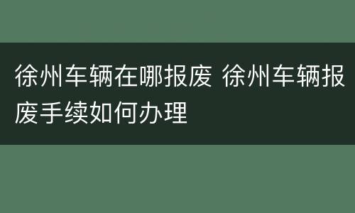 徐州车辆在哪报废 徐州车辆报废手续如何办理