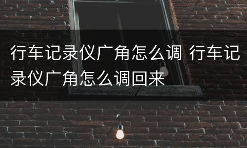 行车记录仪广角怎么调 行车记录仪广角怎么调回来