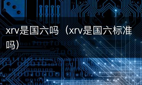 xrv是国六吗（xrv是国六标准吗）