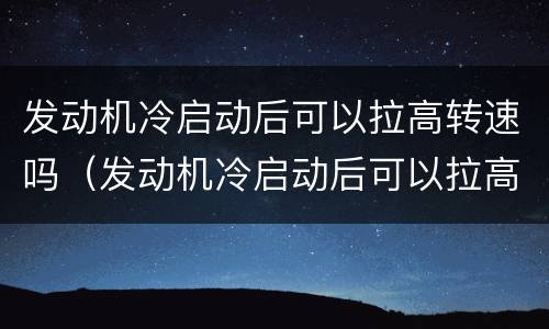 发动机冷启动后可以拉高转速吗（发动机冷启动后可以拉高转速吗）