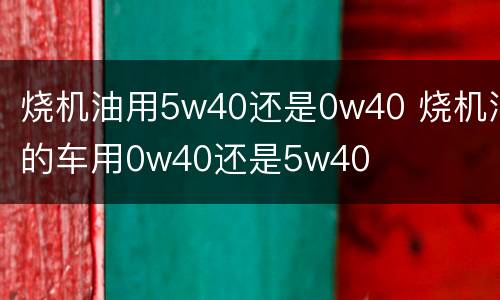 烧机油用5w40还是0w40 烧机油的车用0w40还是5w40