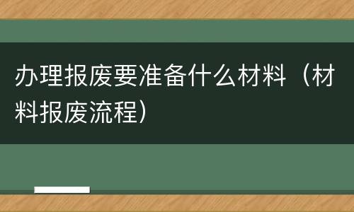 办理报废要准备什么材料（材料报废流程）