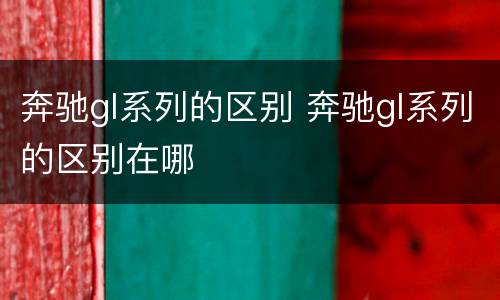 奔驰gl系列的区别 奔驰gl系列的区别在哪