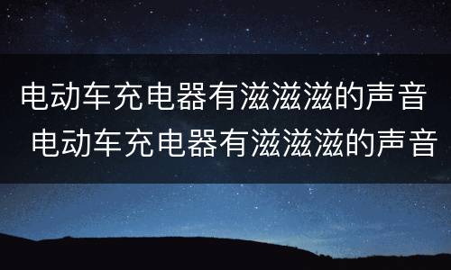 电动车充电器有滋滋滋的声音 电动车充电器有滋滋滋的声音有危险吗