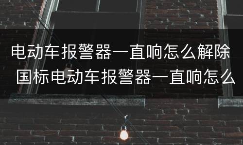 电动车报警器一直响怎么解除 国标电动车报警器一直响怎么解除