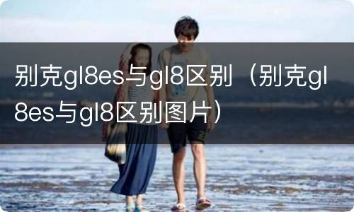 别克gl8es与gl8区别（别克gl8es与gl8区别图片）