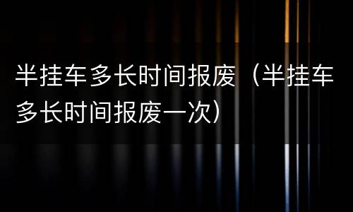 半挂车多长时间报废（半挂车多长时间报废一次）