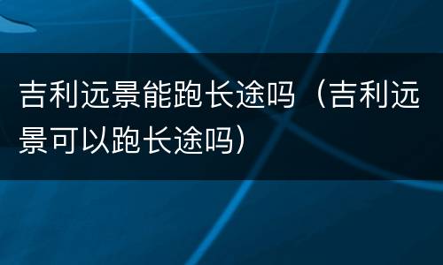 吉利远景能跑长途吗（吉利远景可以跑长途吗）