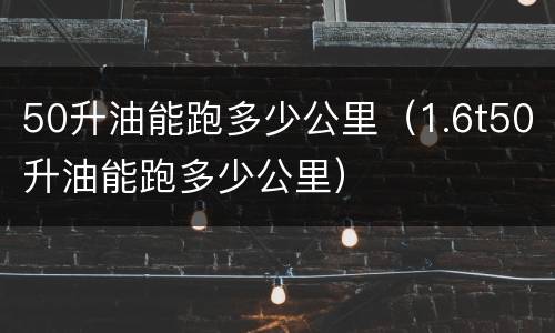 50升油能跑多少公里（1.6t50升油能跑多少公里）