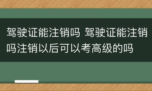 驾驶证能注销吗 驾驶证能注销吗注销以后可以考高级的吗