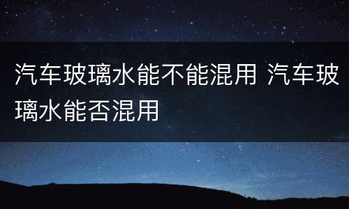 汽车玻璃水能不能混用 汽车玻璃水能否混用