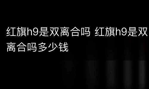 红旗h9是双离合吗 红旗h9是双离合吗多少钱