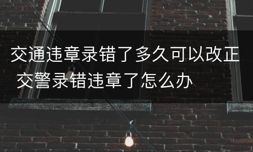 交通违章录错了多久可以改正 交警录错违章了怎么办