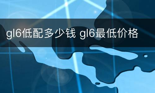 gl6低配多少钱 gl6最低价格