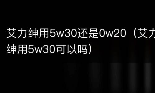 艾力绅用5w30还是0w20（艾力绅用5w30可以吗）