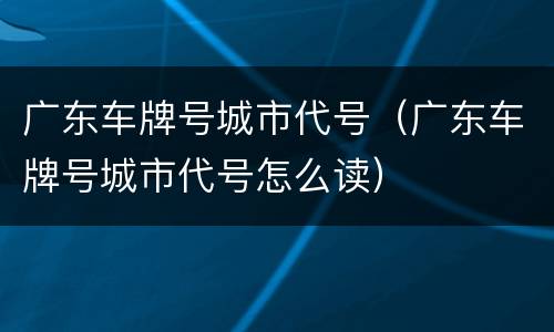 广东车牌号城市代号（广东车牌号城市代号怎么读）