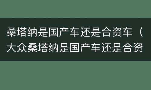 桑塔纳是国产车还是合资车（大众桑塔纳是国产车还是合资车）