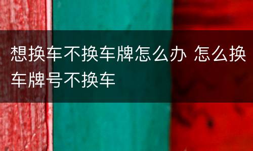 想换车不换车牌怎么办 怎么换车牌号不换车