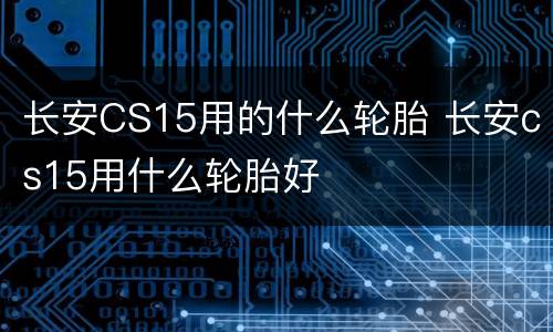 长安CS15用的什么轮胎 长安cs15用什么轮胎好