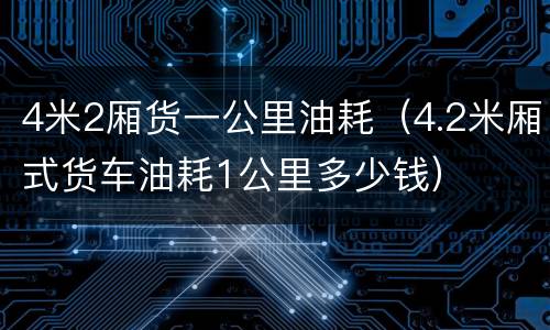 4米2厢货一公里油耗（4.2米厢式货车油耗1公里多少钱）