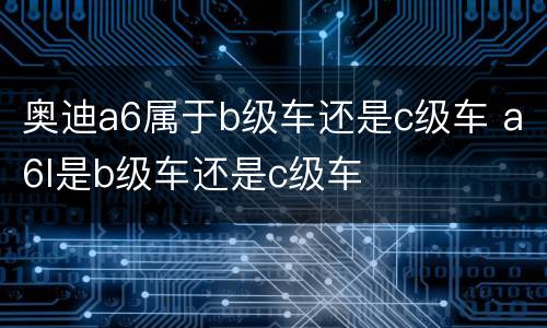 奥迪a6属于b级车还是c级车 a6l是b级车还是c级车